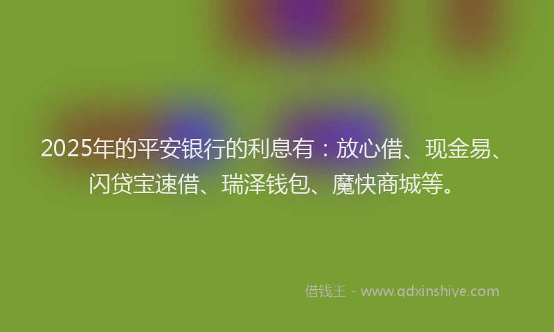 2025年的平安银行的利息有：放心借、现金易、闪贷宝速借、瑞泽钱包、魔快商城等。