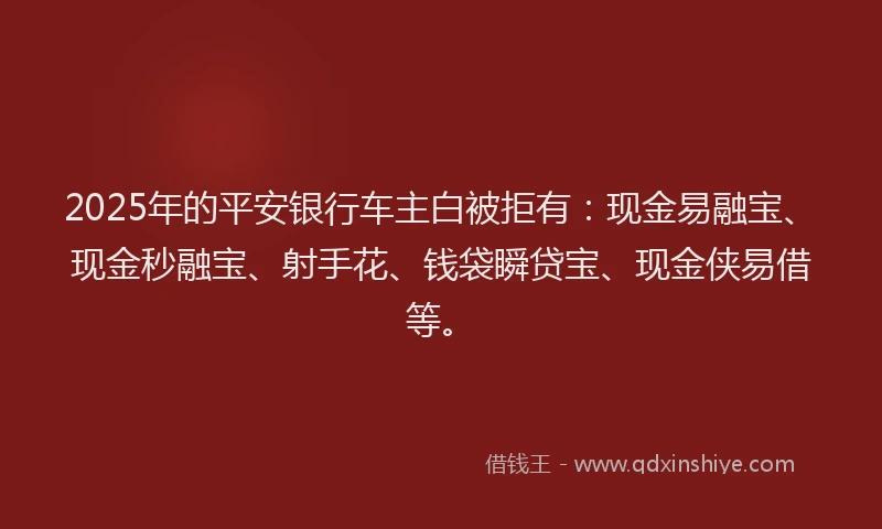 2025年的平安银行车主白被拒有：现金易融宝、现金秒融宝、射手花、钱袋瞬贷宝、现金侠易借等。