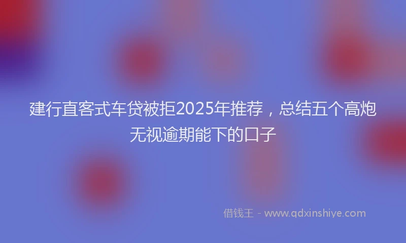建行直客式车贷被拒2025年推荐，总结五个高炮无视逾期能下的口子