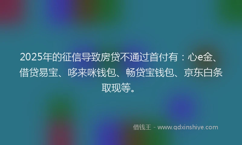 2025年的征信导致房贷不通过首付有：心e金、借贷易宝、哆来咪钱包、畅贷宝钱包、京东白条取现等。