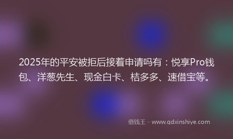 2025年的平安被拒后接着申请吗有：悦享Pro钱包、洋葱先生、现金白卡、桔多多、速借宝等。