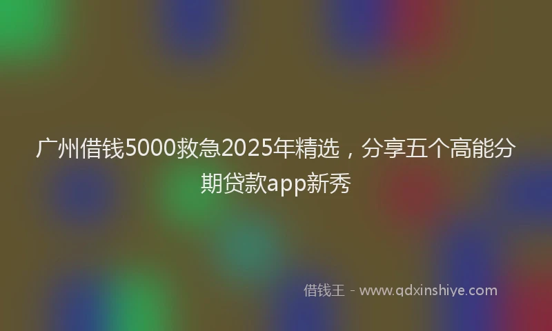 广州借钱5000救急2025年精选，分享五个高能分期贷款app新秀