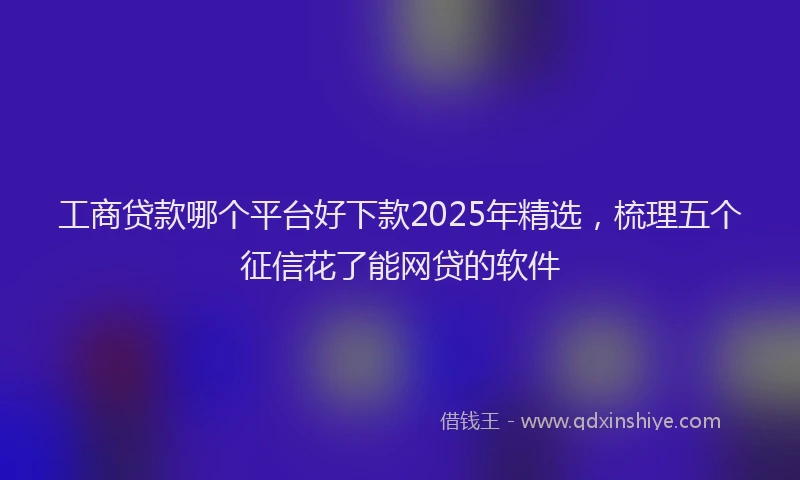 工商贷款哪个平台好下款2025年精选，梳理五个征信花了能网贷的软件