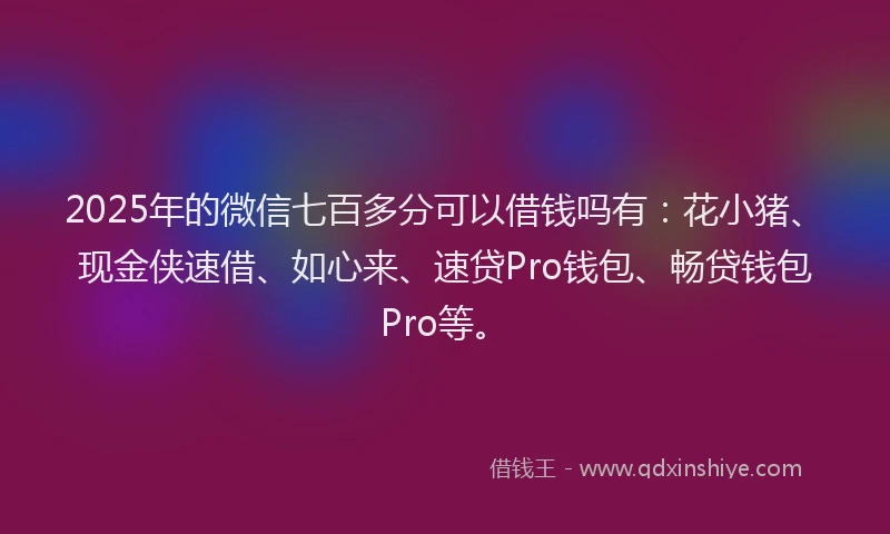2025年的微信七百多分可以借钱吗有：花小猪、现金侠速借、如心来、速贷Pro钱包、畅贷钱包Pro等。