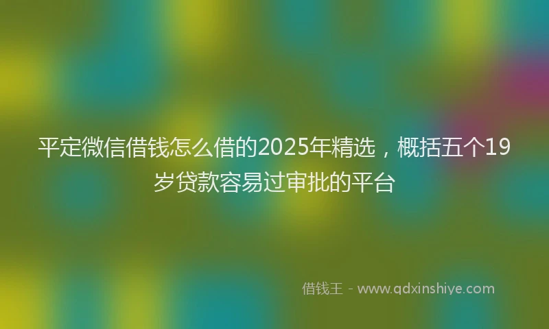平定微信借钱怎么借的2025年精选，概括五个19岁贷款容易过审批的平台
