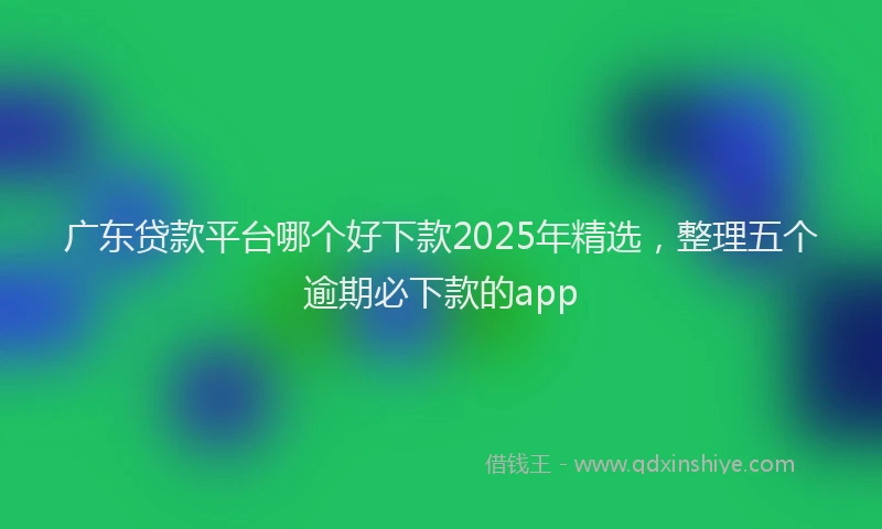 广东贷款平台哪个好下款2025年精选，整理五个逾期必下款的app