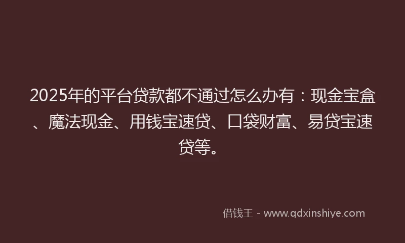 2025年的平台贷款都不通过怎么办有：现金宝盒、魔法现金、用钱宝速贷、口袋财富、易贷宝速贷等。