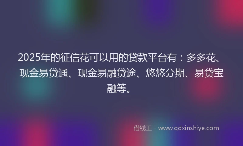 2025年的征信花可以用的贷款平台有：多多花、现金易贷通、现金易融贷途、悠悠分期、易贷宝融等。