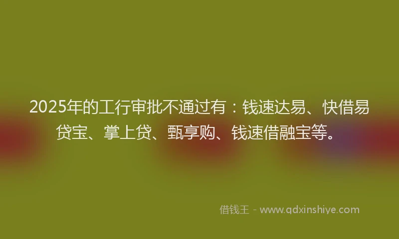 2025年的工行审批不通过有：钱速达易、快借易贷宝、掌上贷、甄享购、钱速借融宝等。