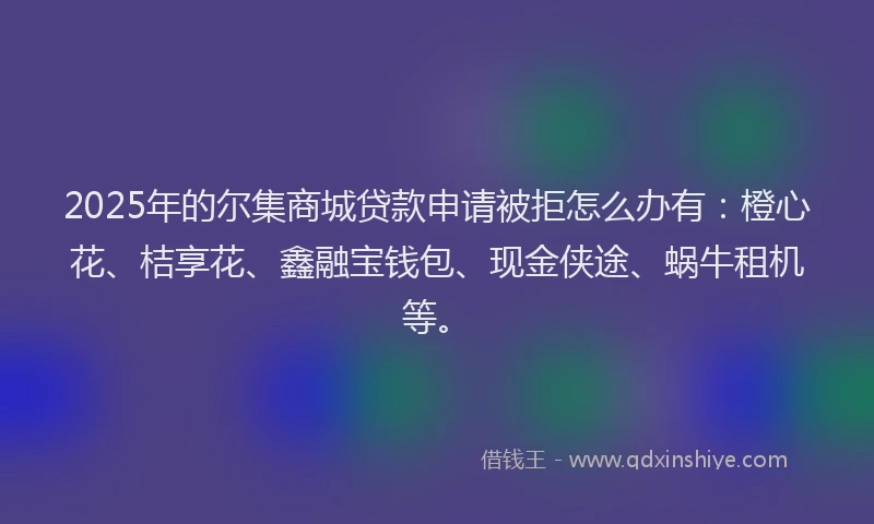 2025年的尔集商城贷款申请被拒怎么办有：橙心花、桔享花、鑫融宝钱包、现金侠途、蜗牛租机等。