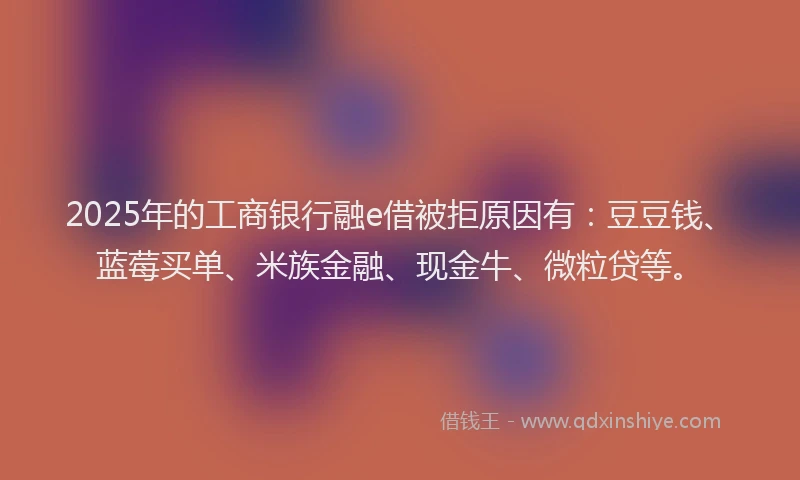 2025年的工商银行融e借被拒原因有：豆豆钱、蓝莓买单、米族金融、现金牛、微粒贷等。