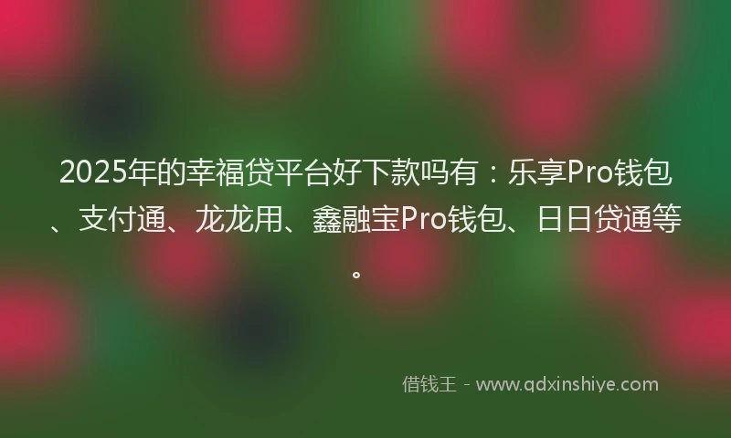 2025年的幸福贷平台好下款吗有：乐享Pro钱包、支付通、龙龙用、鑫融宝Pro钱包、日日贷通等。