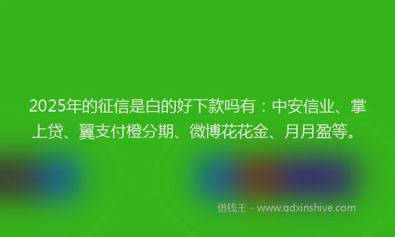 2025年的征信是白的好下款吗有：中安信业、掌上贷、翼支付橙分期、微博花花金、月月盈等。