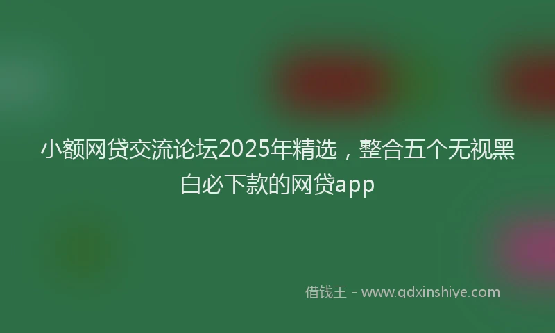 小额网贷交流论坛2025年精选，整合五个无视黑白必下款的网贷app
