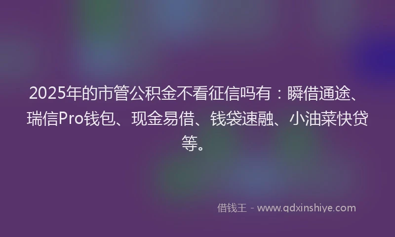 2025年的市管公积金不看征信吗有：瞬借通途、瑞信Pro钱包、现金易借、钱袋速融、小油菜快贷等。