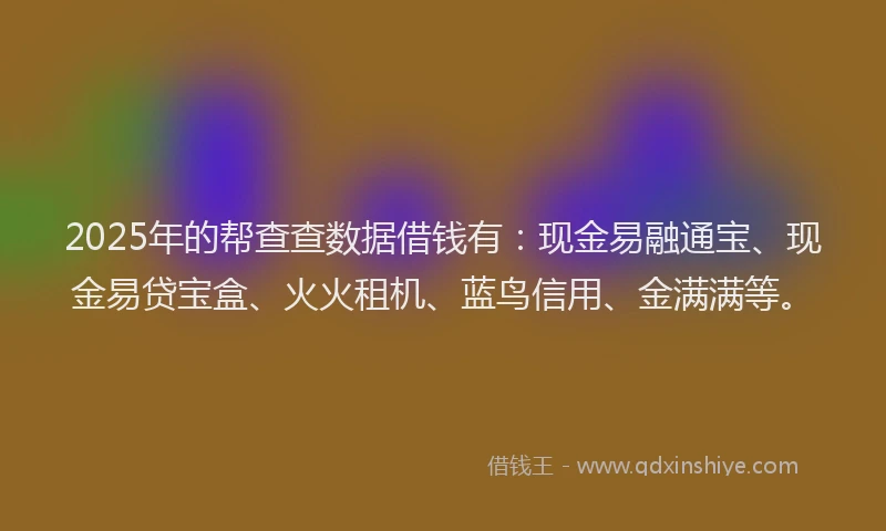 2025年的帮查查数据借钱有：现金易融通宝、现金易贷宝盒、火火租机、蓝鸟信用、金满满等。