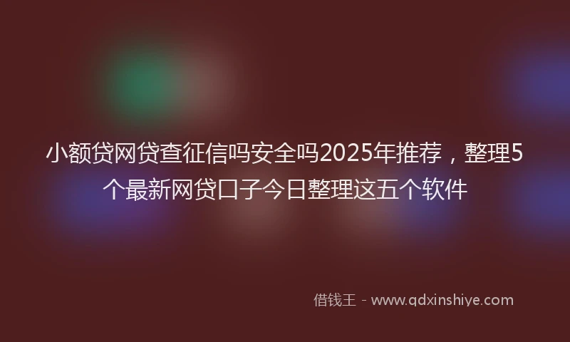 小额贷网贷查征信吗安全吗2025年推荐，整理5个最新网贷口子今日整理这五个软件