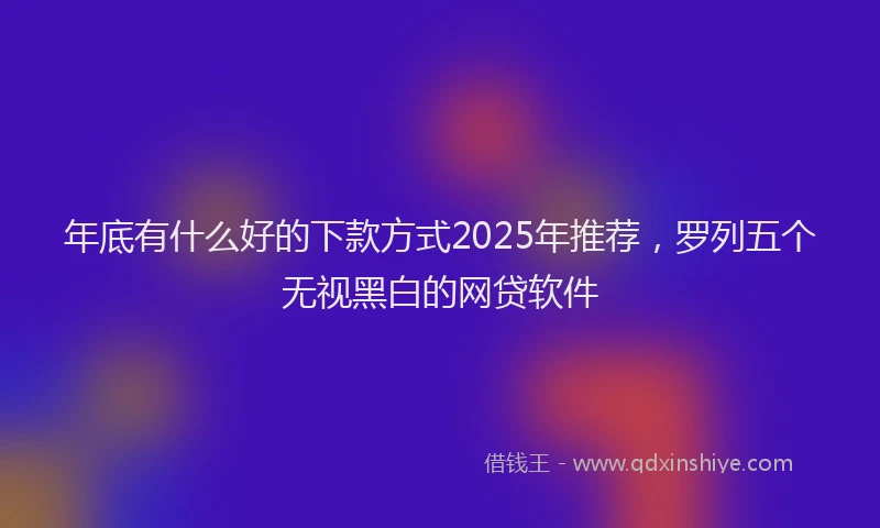 年底有什么好的下款方式2025年推荐，罗列五个无视黑白的网贷软件