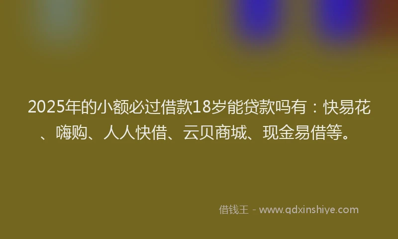 2025年的小额必过借款18岁能贷款吗有：快易花、嗨购、人人快借、云贝商城、现金易借等。