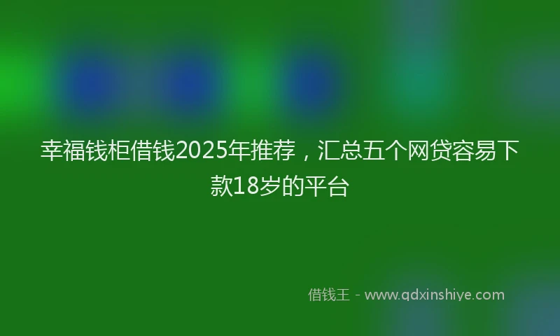 幸福钱柜借钱2025年推荐，汇总五个网贷容易下款18岁的平台
