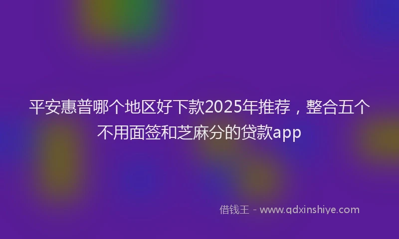 平安惠普哪个地区好下款2025年推荐，整合五个不用面签和芝麻分的贷款app