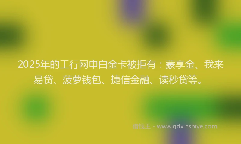 2025年的工行网申白金卡被拒有：蒙享金、我来易贷、菠萝钱包、捷信金融、读秒贷等。