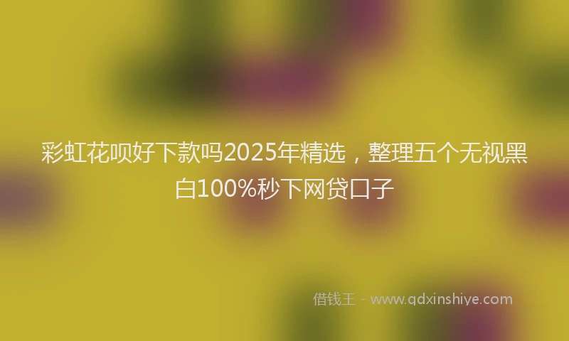 彩虹花呗好下款吗2025年精选，整理五个无视黑白100%秒下网贷口子