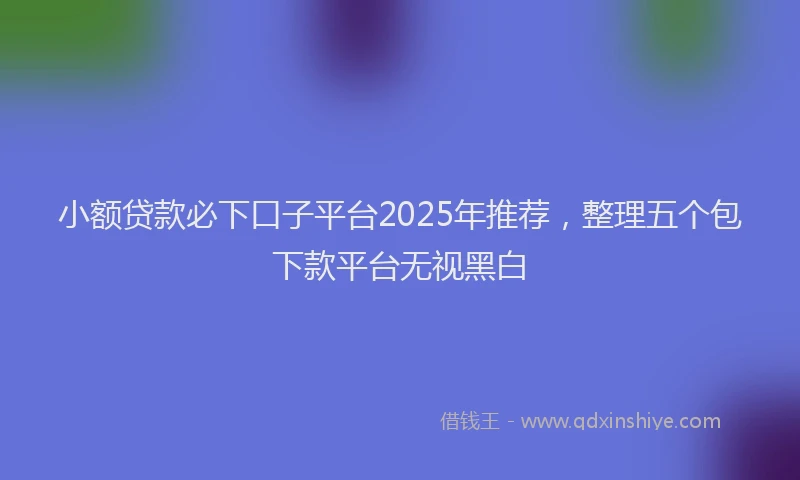小额贷款必下口子平台2025年推荐，整理五个包下款平台无视黑白