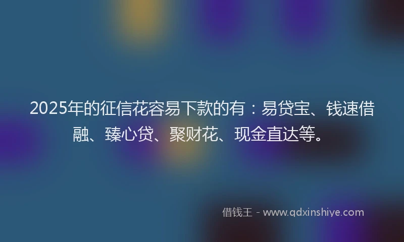 2025年的征信花容易下款的有：易贷宝、钱速借融、臻心贷、聚财花、现金直达等。
