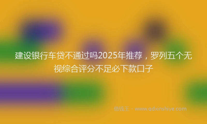 建设银行车贷不通过吗2025年推荐，罗列五个无视综合评分不足必下款口子