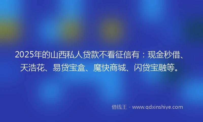2025年的山西私人贷款不看征信有：现金秒借、天浩花、易贷宝盒、魔快商城、闪贷宝融等。