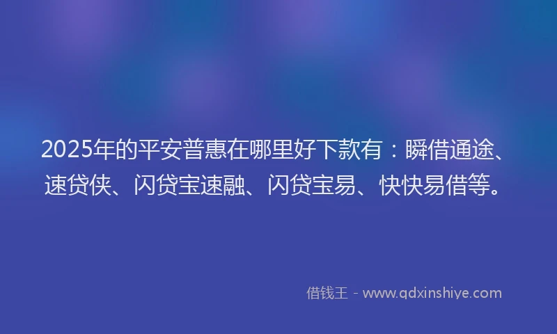 2025年的平安普惠在哪里好下款有：瞬借通途、速贷侠、闪贷宝速融、闪贷宝易、快快易借等。