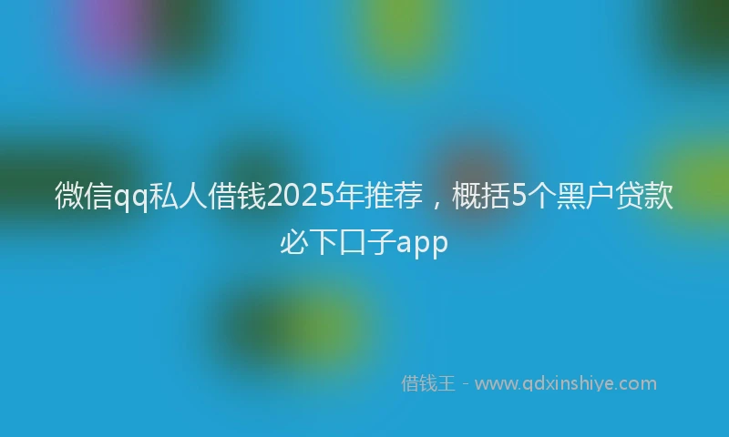 微信qq私人借钱2025年推荐，概括5个黑户贷款必下口子app