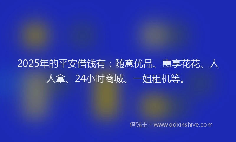 2025年的平安借钱有：随意优品、惠享花花、人人拿、24小时商城、一姐租机等。