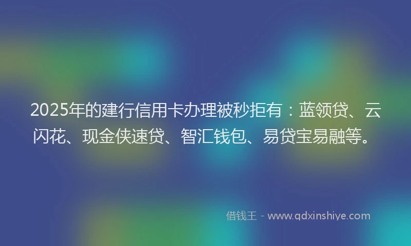 2025年的建行信用卡办理被秒拒有：蓝领贷、云闪花、现金侠速贷、智汇钱包、易贷宝易融等。