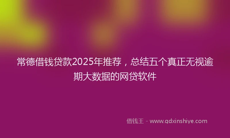 常德借钱贷款2025年推荐，总结五个真正无视逾期大数据的网贷软件