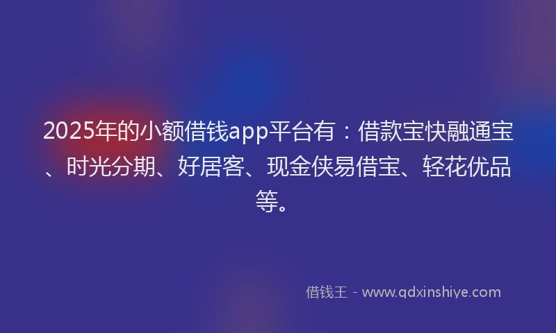 2025年的小额借钱app平台有：借款宝快融通宝、时光分期、好居客、现金侠易借宝、轻花优品等。