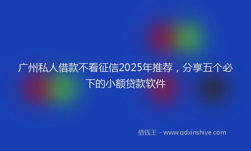 广州私人借款不看征信2025年推荐，分享五个必下的小额贷款软件