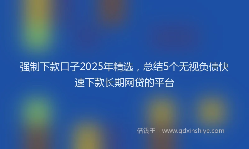 强制下款口子2025年精选，总结5个无视负债快速下款长期网贷的平台
