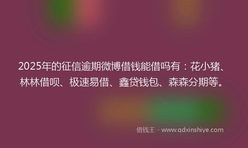 2025年的征信逾期微博借钱能借吗有：花小猪、林林借呗、极速易借、鑫贷钱包、森森分期等。