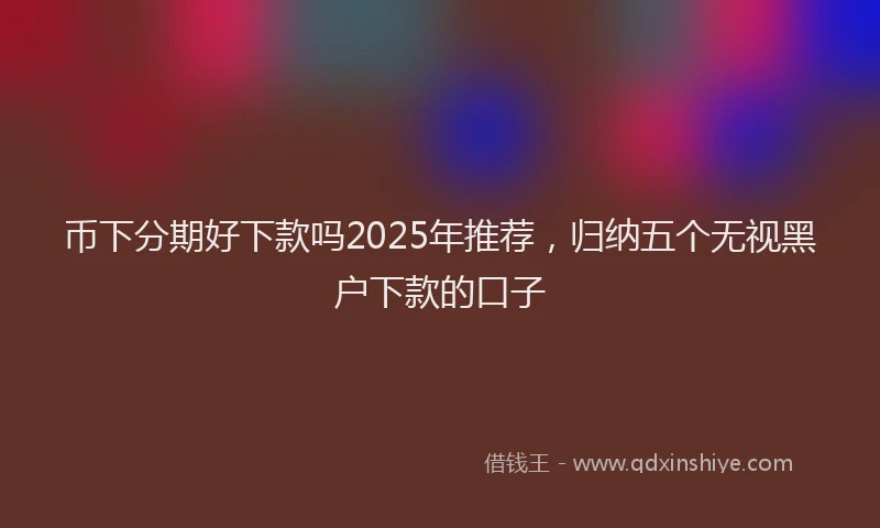 币下分期好下款吗2025年推荐，归纳五个无视黑户下款的口子