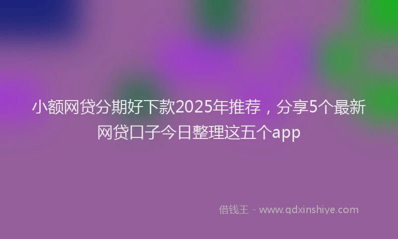 小额网贷分期好下款2025年推荐，分享5个最新网贷口子今日整理这五个app