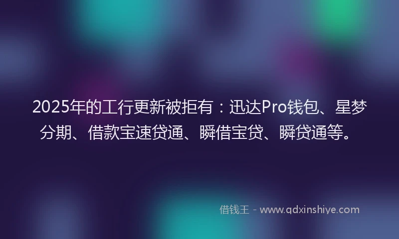 2025年的工行更新被拒有：迅达Pro钱包、星梦分期、借款宝速贷通、瞬借宝贷、瞬贷通等。