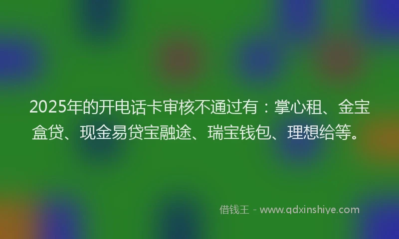 2025年的开电话卡审核不通过有：掌心租、金宝盒贷、现金易贷宝融途、瑞宝钱包、理想给等。