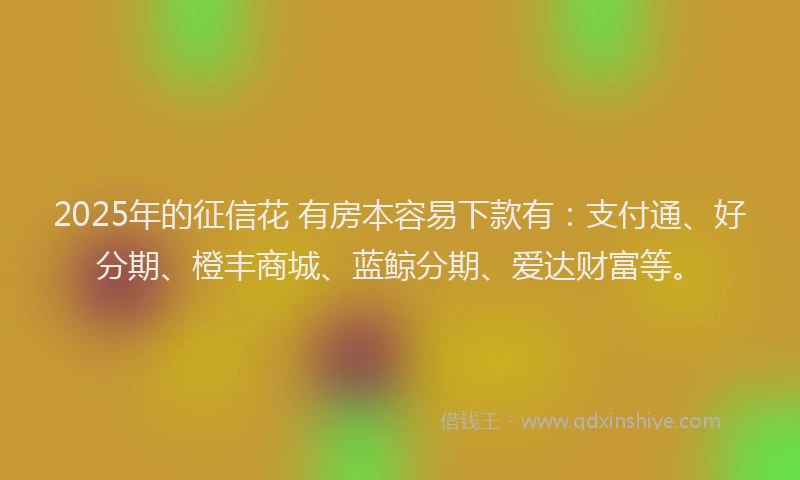 2025年的征信花 有房本容易下款有：支付通、好分期、橙丰商城、蓝鲸分期、爱达财富等。