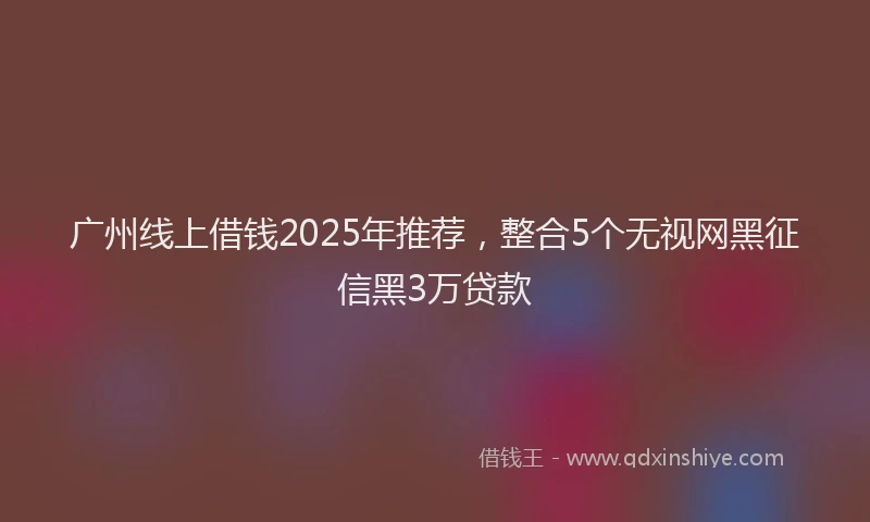 广州线上借钱2025年推荐，整合5个无视网黑征信黑3万贷款