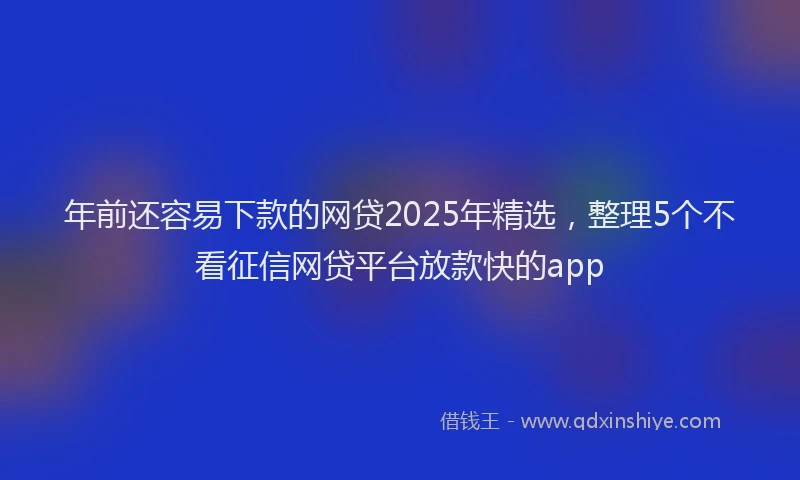 年前还容易下款的网贷2025年精选，整理5个不看征信网贷平台放款快的app