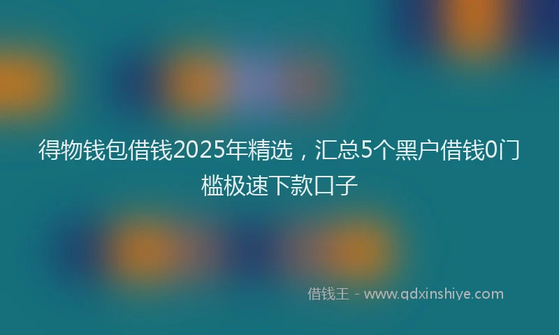 得物钱包借钱2025年精选，汇总5个黑户借钱0门槛极速下款口子