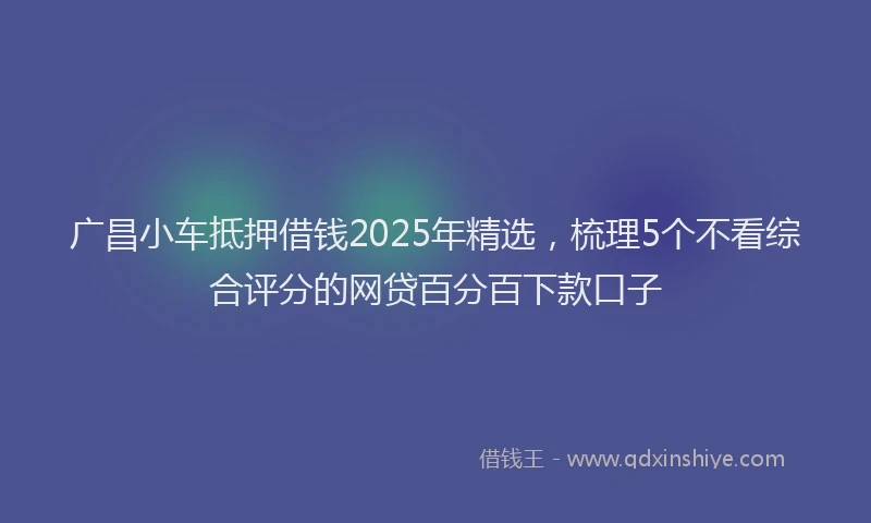 广昌小车抵押借钱2025年精选，梳理5个不看综合评分的网贷百分百下款口子