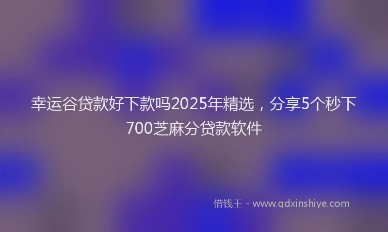 幸运谷贷款好下款吗2025年精选，分享5个秒下700芝麻分贷款软件